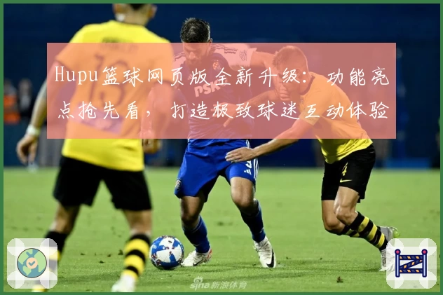 Hupu篮球网页版全新升级：功能亮点抢先看，打造极致球迷互动体验