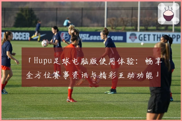 「Hupu足球电脑版使用体验：畅享全方位赛事资讯与精彩互动功能」