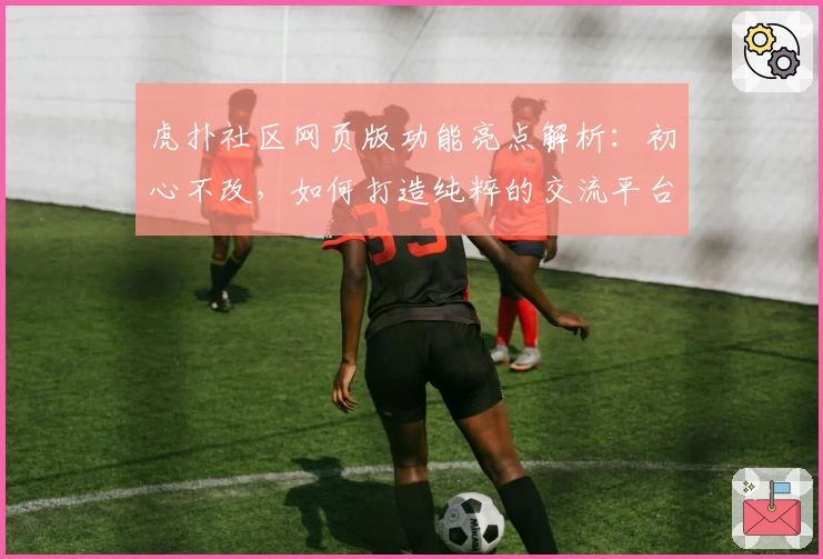 虎扑社区网页版功能亮点解析：初心不改，如何打造纯粹的交流平台