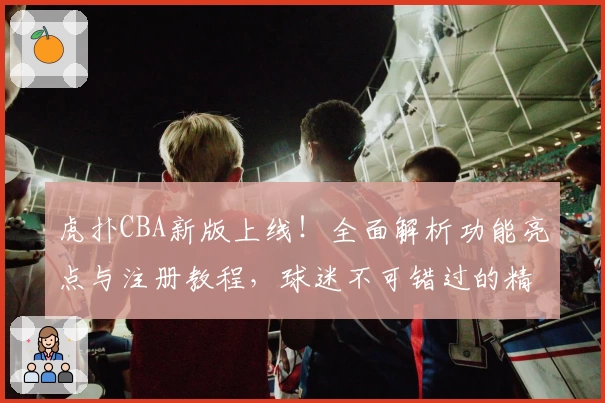 虎扑CBA新版上线!全面解析功能亮点与注册教程,球迷不可错过的精彩体验