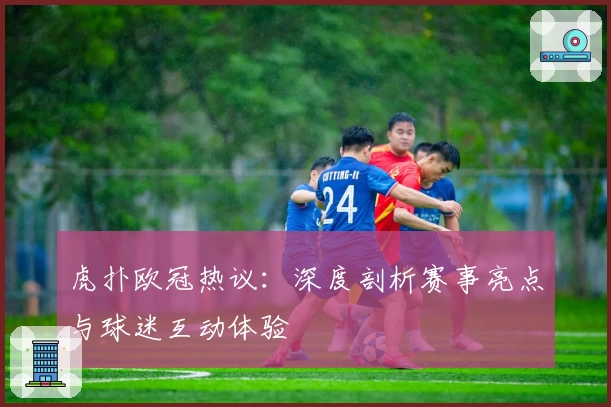 虎扑欧冠热议：深度剖析赛事亮点与球迷互动体验