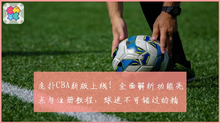 虎扑CBA新版上线！全面解析功能亮点与注册教程，球迷不可错过的精彩体验