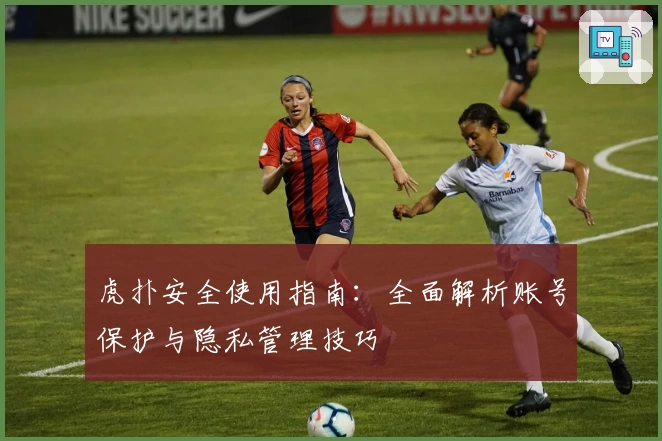 虎扑安全使用指南:全面解析账号保护与隐私管理技巧