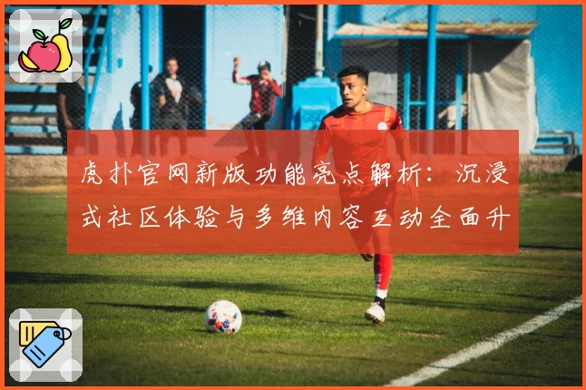 虎扑官网新版功能亮点解析：沉浸式社区体验与多维内容互动全面升级