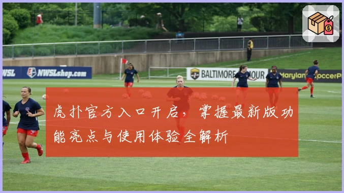 虎扑官方入口开启，掌握最新版功能亮点与使用体验全解析