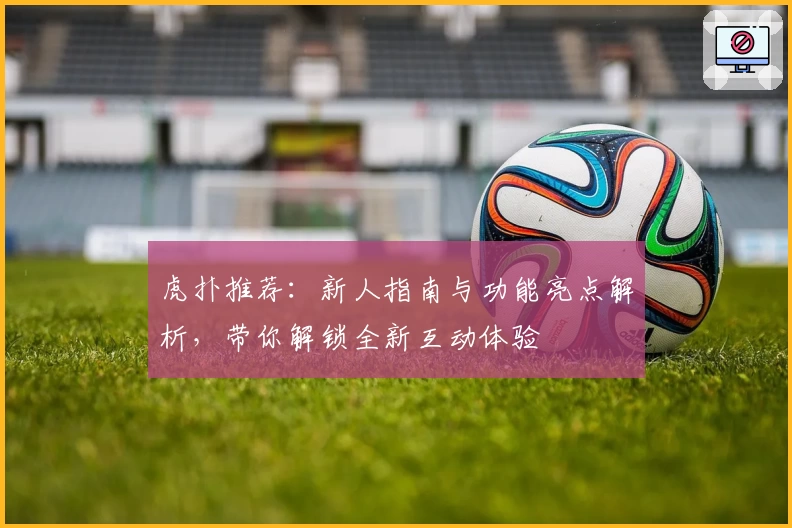 虎扑推荐：新人指南与功能亮点解析，带你解锁全新互动体验