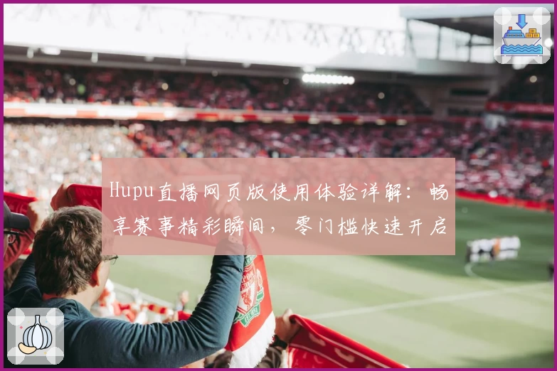 Hupu直播网页版使用体验详解：畅享赛事精彩瞬间，零门槛快速开启观赛旅程