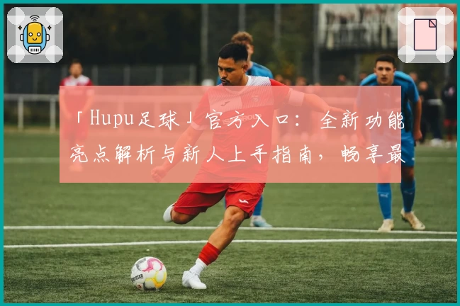 「Hupu足球」官方入口：全新功能亮点解析与新人上手指南，畅享最佳足球社区体验