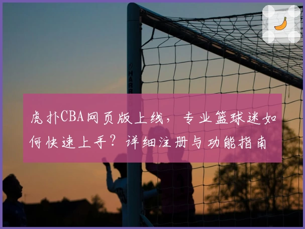 虎扑CBA网页版上线，专业篮球迷如何快速上手？详细注册与功能指南