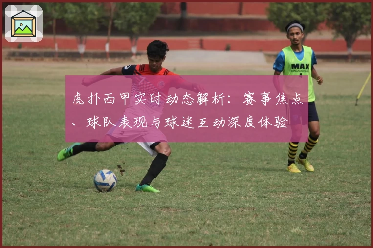 虎扑西甲实时动态解析：赛事焦点、球队表现与球迷互动深度体验