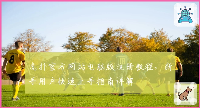 虎扑官方网站电脑版注册教程，新手用户快速上手指南详解