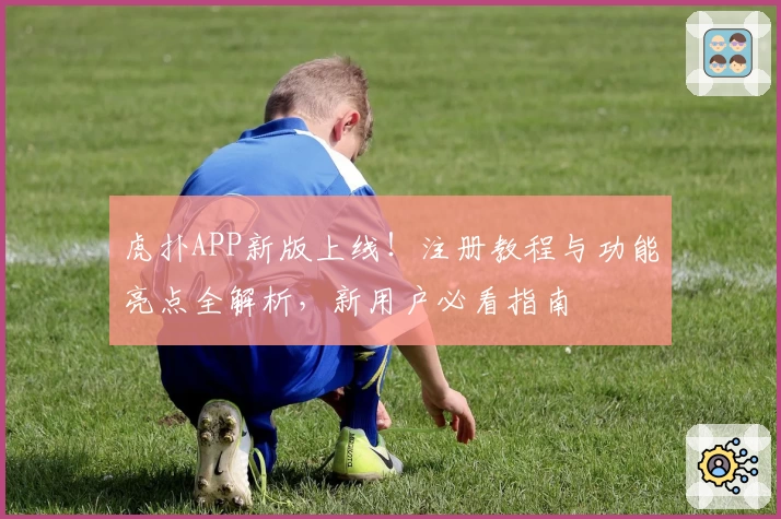 虎扑APP新版上线！注册教程与功能亮点全解析，新用户必看指南
