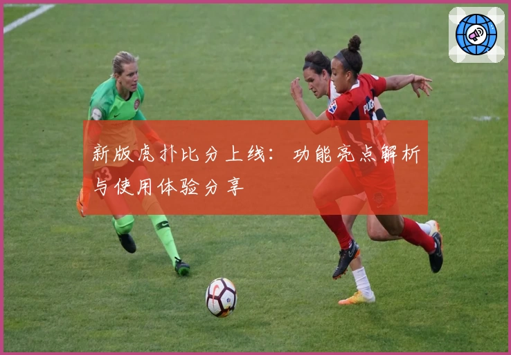 新版虎扑比分上线：功能亮点解析与使用体验分享