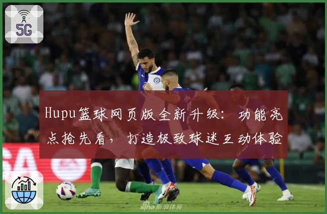 Hupu篮球网页版全新升级：功能亮点抢先看，打造极致球迷互动体验