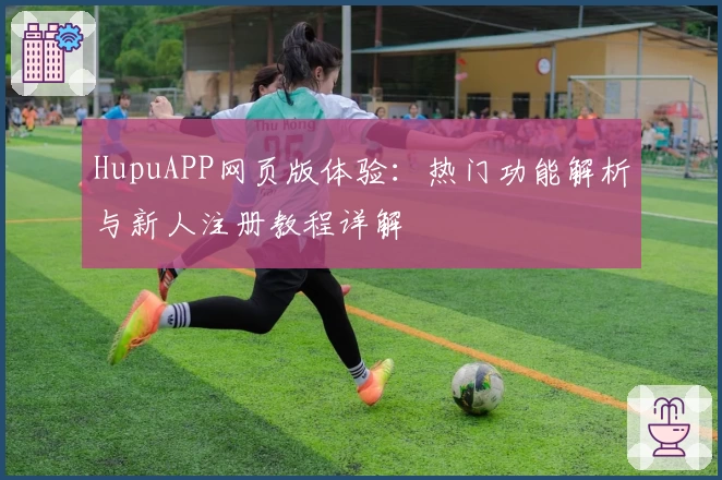 HupuAPP网页版体验：热门功能解析与新人注册教程详解