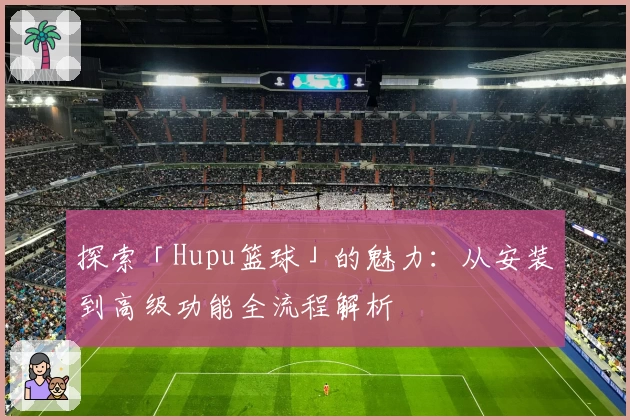探索「Hupu篮球」的魅力：从安装到高级功能全流程解析
