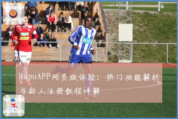 HupuAPP网页版体验：热门功能解析与新人注册教程详解