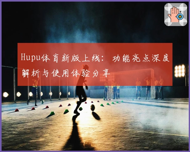 Hupu体育新版上线：功能亮点深度解析与使用体验分享