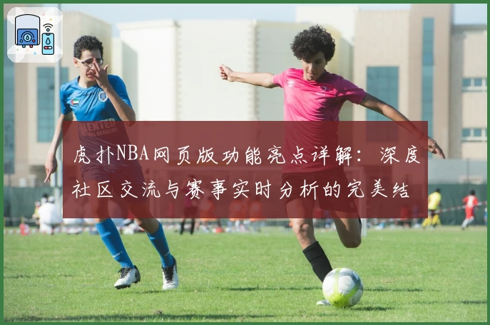 虎扑NBA网页版功能亮点详解：深度社区交流与赛事实时分析的完美结合