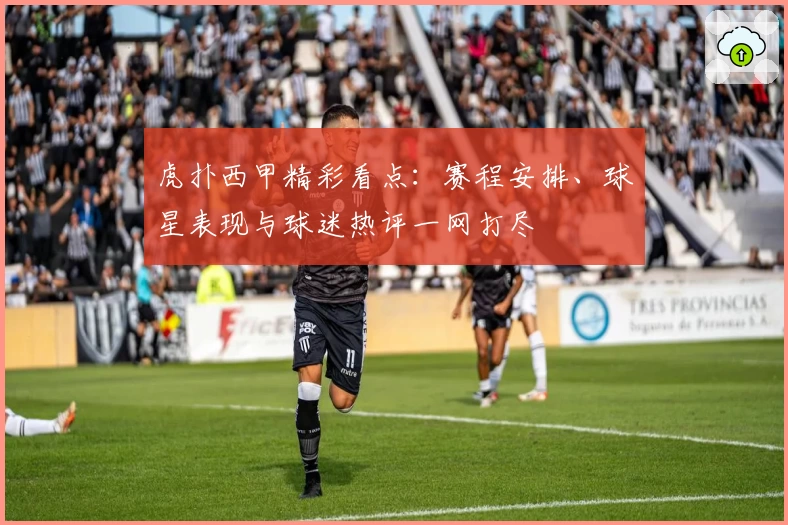 虎扑西甲精彩看点：赛程安排、球星表现与球迷热评一网打尽