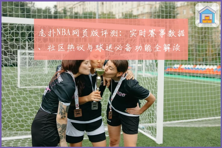 虎扑NBA网页版评测：实时赛事数据、社区热议与球迷必备功能全解读
