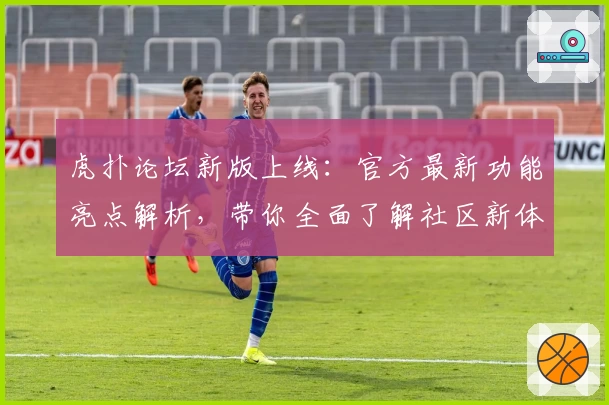 虎扑论坛新版上线:官方最新功能亮点解析,带你全面了解社区新体验