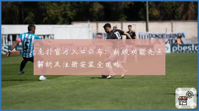 虎扑官方入口公布：新版功能亮点解析及注册安装全攻略