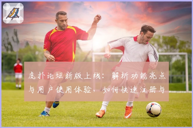 虎扑论坛新版上线：解析功能亮点与用户使用体验，如何快速注册与开启纯粹篮球社交之旅