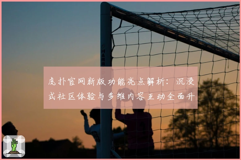 虎扑官网新版功能亮点解析：沉浸式社区体验与多维内容互动全面升级