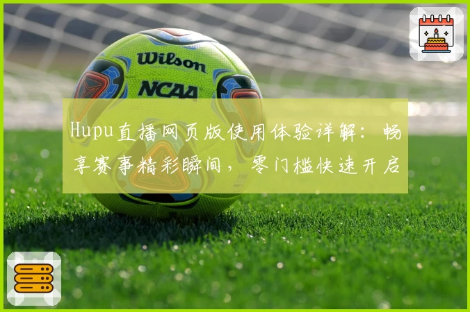 Hupu直播网页版使用体验详解：畅享赛事精彩瞬间，零门槛快速开启观赛旅程