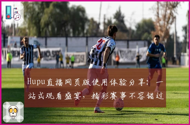 Hupu直播网页版使用体验分享：一站式观看盛宴，精彩赛事不容错过