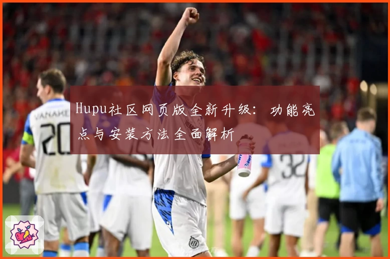 Hupu社区网页版全新升级：功能亮点与安装方法全面解析