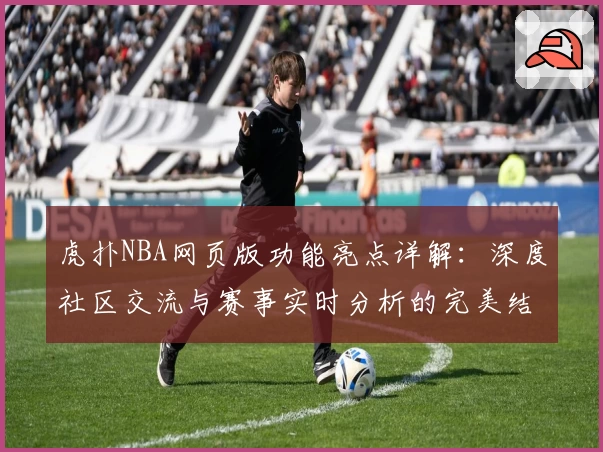 虎扑NBA网页版功能亮点详解：深度社区交流与赛事实时分析的完美结合